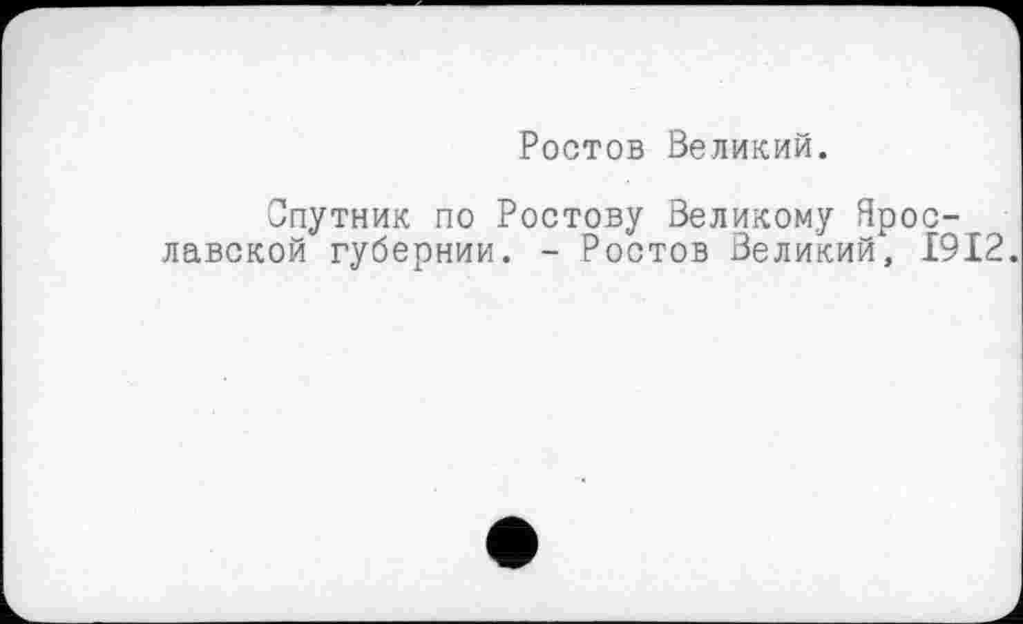 ﻿Ростов Великий.
Спутник по Ростову Великому Ярославской губернии. - Ростов Великий, 1912.